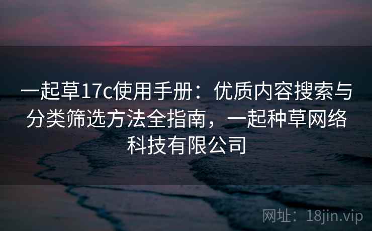 一起草17c使用手册：优质内容搜索与分类筛选方法全指南，一起种草网络科技有限公司