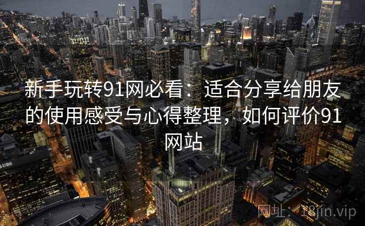 新手玩转91网必看:适合分享给朋友的使用感受与心得整理,如何评价91网站 新手玩转91网必看:适合分享给朋友的使用感受与心得整理,如何评价91网站