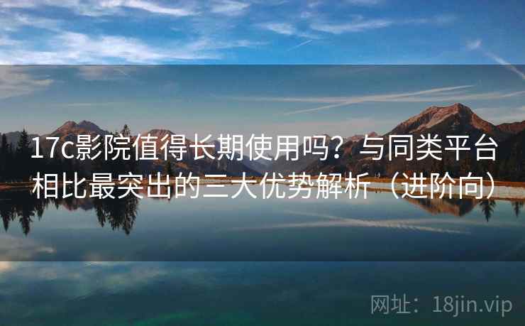 17c影院值得长期使用吗？与同类平台相比最突出的三大优势解析（进阶向）