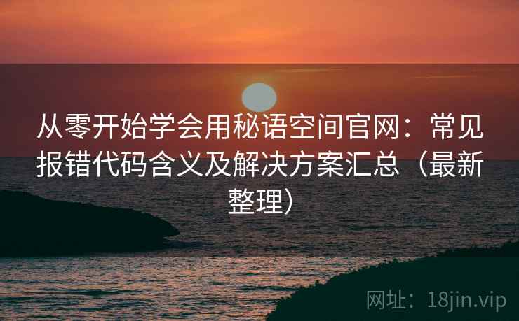 从零开始学会用秘语空间官网:常见报错代码含义及解决方案汇总(最新整理) 从零开始学会用秘语空间官网:常见报错代码含义及解决方案汇总(最新整理)