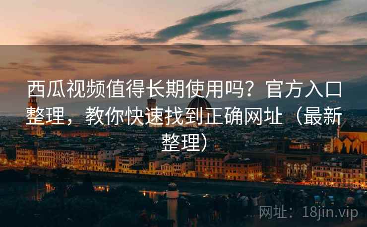 西瓜视频值得长期使用吗？官方入口整理，教你快速找到正确网址（最新整理）