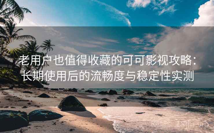 老用户也值得收藏的可可影视攻略：长期使用后的流畅度与稳定性实测