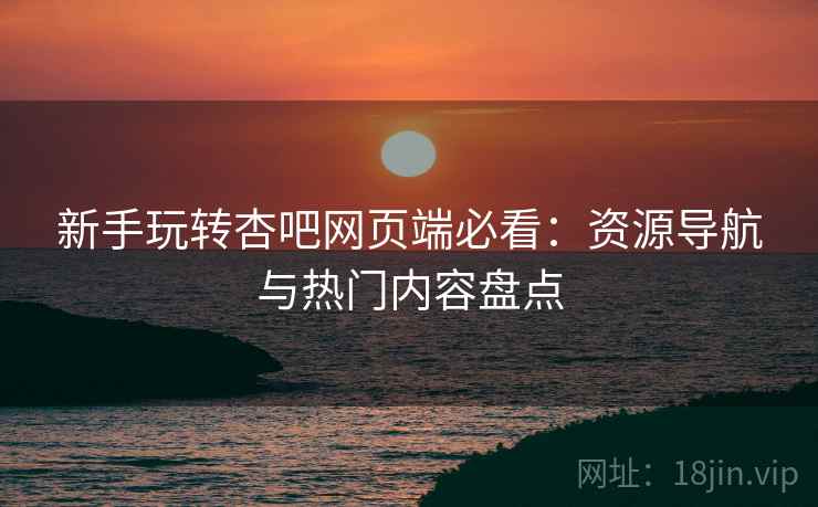 新手玩转杏吧网页端必看:资源导航与热门内容盘点 新手玩转杏吧网页端必看:资源导航与热门内容盘点