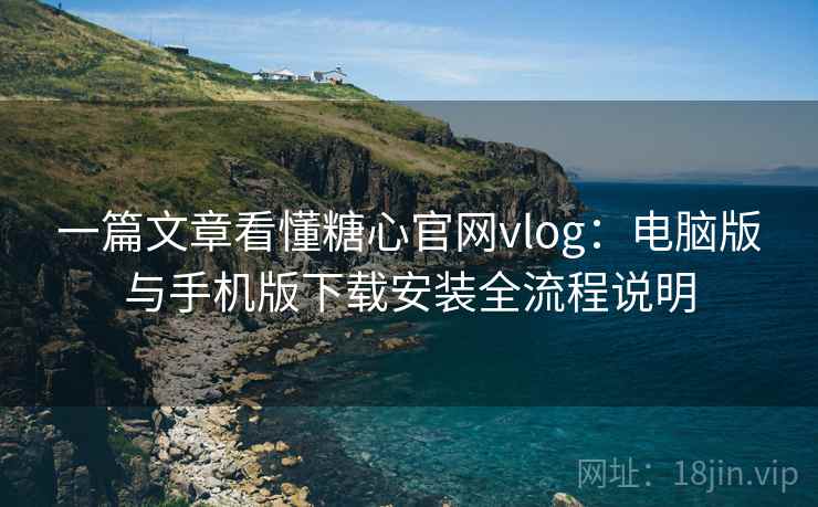 一篇文章看懂糖心官网vlog：电脑版与手机版下载安装全流程说明