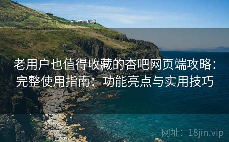 老用户也值得收藏的杏吧网页端攻略：完整使用指南：功能亮点与实用技巧