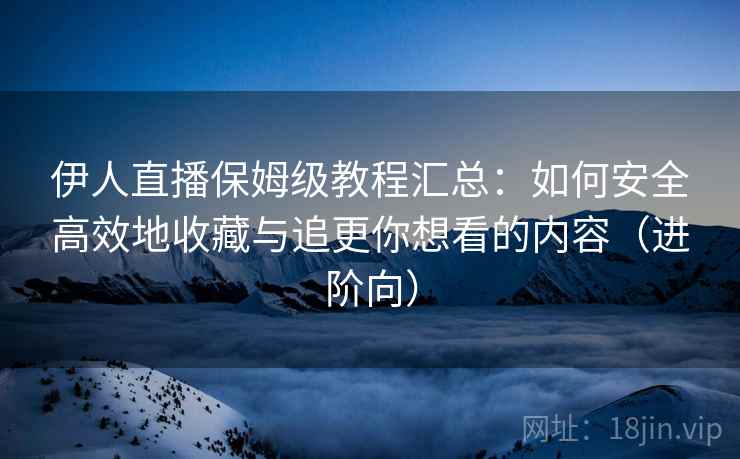伊人直播保姆级教程汇总：如何安全高效地收藏与追更你想看的内容（进阶向）