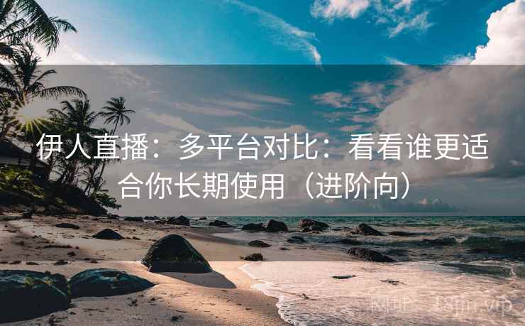伊人直播：多平台对比：看看谁更适合你长期使用（进阶向）