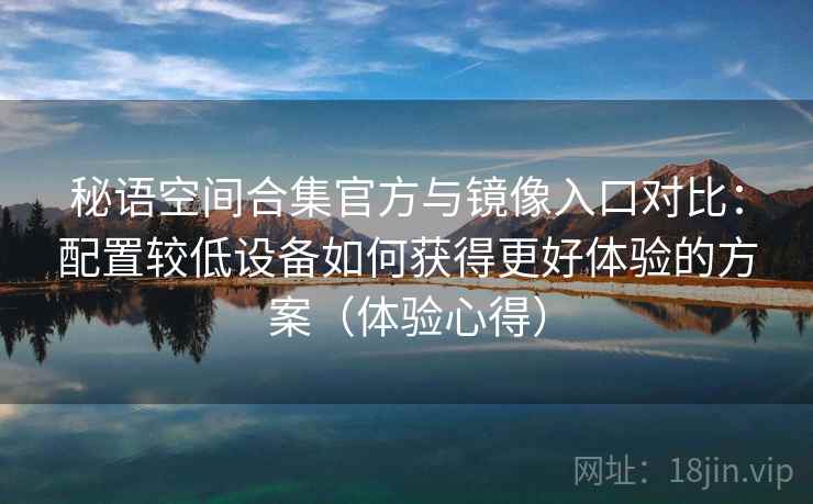 秘语空间合集官方与镜像入口对比：配置较低设备如何获得更好体验的方案（体验心得）