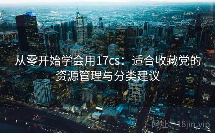 从零开始学会用17cs:适合收藏党的资源管理与分类建议 从零开始学会用17cs:适合收藏党的资源管理与分类建议