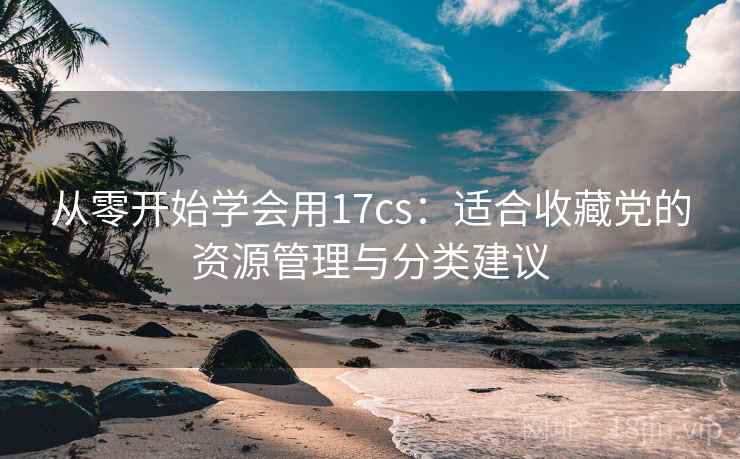 从零开始学会用17cs：适合收藏党的资源管理与分类建议