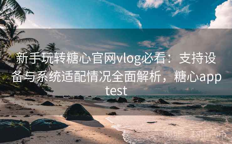 新手玩转糖心官网vlog必看：支持设备与系统适配情况全面解析，糖心apptest