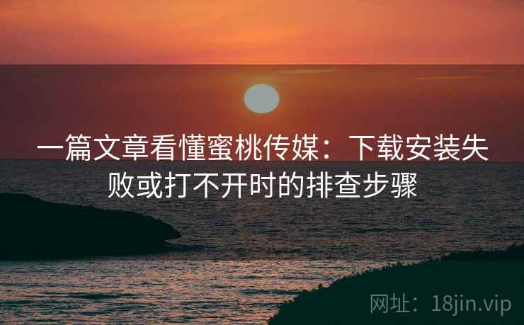 一篇文章看懂蜜桃传媒：下载安装失败或打不开时的排查步骤