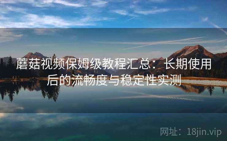 蘑菇视频保姆级教程汇总：长期使用后的流畅度与稳定性实测