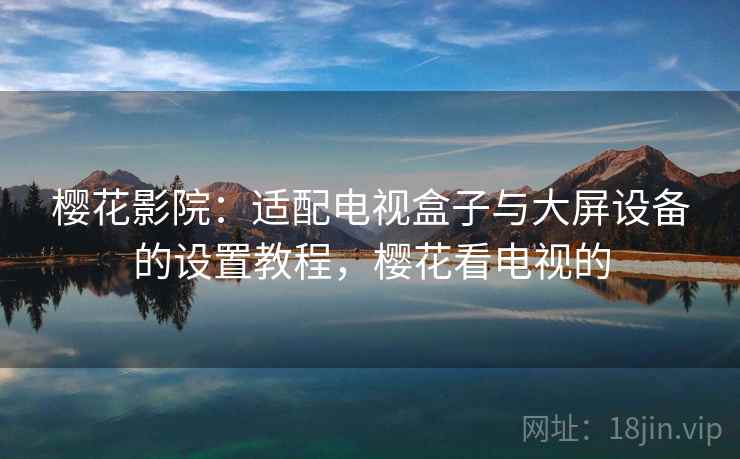 樱花影院:适配电视盒子与大屏设备的设置教程,樱花看电视的 樱花影院:适配电视盒子与大屏设备的设置教程,樱花看电视的