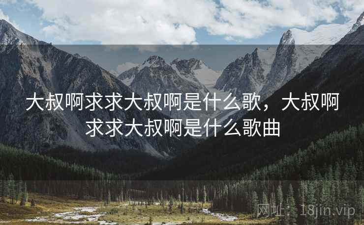 大叔啊求求大叔啊是什么歌,大叔啊求求大叔啊是什么歌曲 大叔啊求求大叔啊是什么歌,大叔啊求求大叔啊是什么歌曲